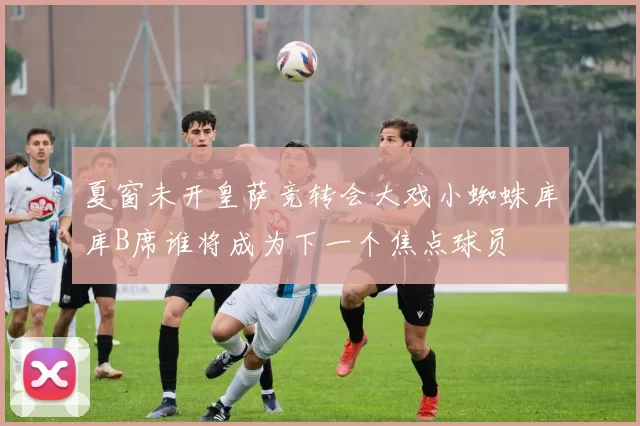 夏窗未开皇萨竞转会大戏小蜘蛛库库B席谁将成为下一个焦点球员