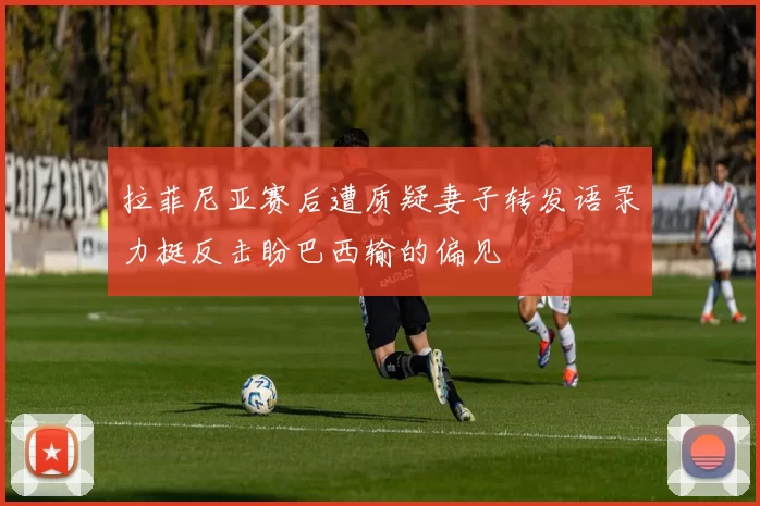 拉菲尼亚赛后遭质疑妻子转发语录力挺反击盼巴西输的偏见