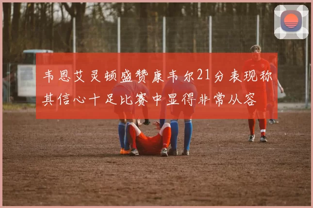 韦恩艾灵顿盛赞康韦尔21分表现称其信心十足比赛中显得非常从容